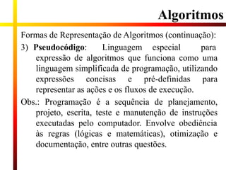 Formas de Representação de Algoritmos (continuação):
3) Pseudocódigo: Linguagem especial para
expressão de algoritmos que funciona como uma
linguagem simplificada de programação, utilizando
expressões concisas e pré-definidas para
representar as ações e os fluxos de execução.
Obs.: Programação é a sequência de planejamento,
projeto, escrita, teste e manutenção de instruções
executadas pelo computador. Envolve obediência
às regras (lógicas e matemáticas), otimização e
documentação, entre outras questões.
Algoritmos
 