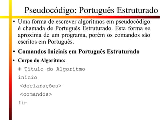 Pseudocódigo: Português Estruturado
• Uma forma de escrever algoritmos em pseudocódigo
é chamada de Português Estruturado. Esta forma se
aproxima de um programa, porém os comandos são
escritos em Português.
• Comandos Iniciais em Português Estruturado
• Corpo do Algoritmo:
# Título do Algoritmo
início
<declarações>
<comandos>
fim
 