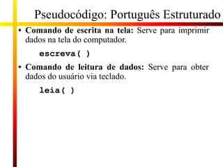 Pseudocódigo: Português Estruturado
• Comando de escrita na tela: Serve para imprimir
dados na tela do computador.
escreva( )
• Comando de leitura de dados: Serve para obter
dados do usuário via teclado.
leia( )
 