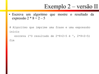 Exemplo 2 – versão II
• Escreva um algoritmo que mostre o resultado da
expressão 2 * 8 + 2 – 5
# Algoritmo que imprime uma frase e uma expressão
início
escreva ('O resultado de 2*8+2-5 é ', 2*8+2-5)
fim
 