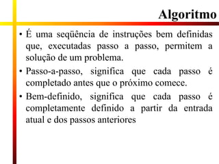 Algoritmo
• É uma seqüência de instruções bem definidas
que, executadas passo a passo, permitem a
solução de um problema.
• Passo-a-passo, significa que cada passo é
completado antes que o próximo comece.
• Bem-definido, significa que cada passo é
completamente definido a partir da entrada
atual e dos passos anteriores
 