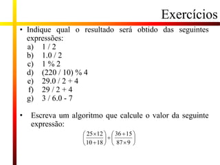 Exercícios
• Indique qual o resultado será obtido das seguintes
expressões:
a) 1 / 2
b) 1.0 / 2
c) 1 % 2
d) (220 / 10) % 4
e) 29.0 / 2 + 4
f) 29 / 2 + 4
g) 3 / 6.0 - 7
• Escreva um algoritmo que calcule o valor da seguinte
expressão:
 