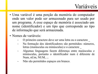 Variáveis
• Uma variável é uma porção da memória do computador
onde um valor pode ser armazenado para ser usado por
um programa. A esse espaço de memória é associado um
nome (identificador) e um tipo que corresponde ao tipo
de informação que será armazenada.
• Nomes de variáveis:
– O primeiro caractere deve ser uma letra ou o caractere _
– Na formação dos identificadores são permitidos: números,
letras (maiúsculas ou minúsculas) e o caractere _
– Algumas linguagens fazem diferença entre maiúsculas e
minúsculas, portanto o identificador num é diferente de
Num, nUm, NUM, ...
– Não são permitidos espaços em branco.
 