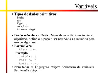 Variáveis
• Tipos de dados primitivos:
inteiro
real
lógico
complexo
texto (ou string)
• Declaração de variáveis: Normalmente feita no início do
algoritmo, define o espaço a ser reservado na memória para
uso do algoritmo.
• Forma Geral:
tipo nome
Exemplo:
inteiro a
real b, c
texto nome
• Nem todas as linguagens exigem declaração de variáveis.
Python não exige.
 