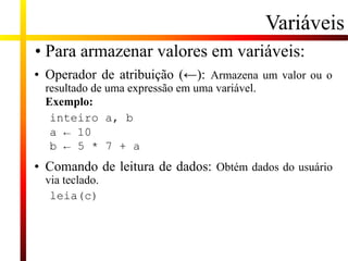 • Para armazenar valores em variáveis:
• Operador de atribuição (←): Armazena um valor ou o
resultado de uma expressão em uma variável.
Exemplo:
inteiro a, b
a ← 10
b ← 5 * 7 + a
• Comando de leitura de dados: Obtém dados do usuário
via teclado.
leia(c)
Variáveis
 