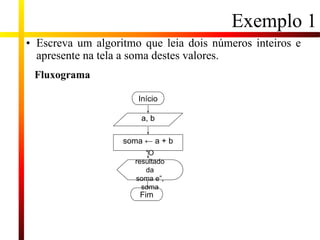 Exemplo 1
• Escreva um algoritmo que leia dois números inteiros e
apresente na tela a soma destes valores.
soma ← a + b
a, b
Início
Fim
“O
resultado
da
soma e”,
soma
Fluxograma
 