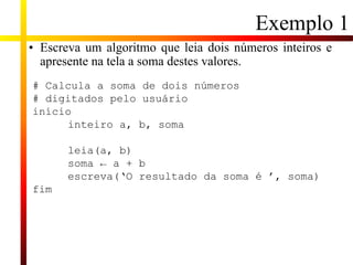 Exemplo 1
• Escreva um algoritmo que leia dois números inteiros e
apresente na tela a soma destes valores.
# Calcula a soma de dois números
# digitados pelo usuário
início
inteiro a, b, soma
leia(a, b)
soma ← a + b
escreva(‘O resultado da soma é ’, soma)
fim
 