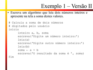 Exemplo 1 – Versão II
• Escreva um algoritmo que leia dois números inteiros e
apresente na tela a soma destes valores.
# Calcula a soma de dois números
# digitados pelo usuário
início
inteiro a, b, soma
escreva(‘Digite um número inteiro:’)
leia(a)
escreva(‘Digite outro número inteiro:’)
leia(b)
soma ← a + b
escreva(‘O resultado da soma é ’, soma)
fim
 