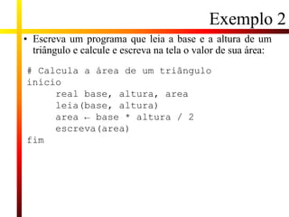 Exemplo 2
• Escreva um programa que leia a base e a altura de um
triângulo e calcule e escreva na tela o valor de sua área:
# Calcula a área de um triângulo
início
real base, altura, area
leia(base, altura)
area ← base * altura / 2
escreva(area)
fim
 