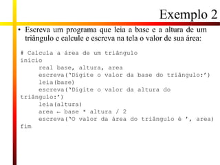Exemplo 2
• Escreva um programa que leia a base e a altura de um
triângulo e calcule e escreva na tela o valor de sua área:
# Calcula a área de um triângulo
início
real base, altura, area
escreva(‘Digite o valor da base do triângulo:’)
leia(base)
escreva(‘Digite o valor da altura do
triângulo:’)
leia(altura)
area ← base * altura / 2
escreva(‘O valor da área do triângulo é ’, area)
fim
 