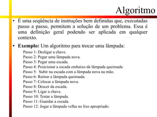 Algoritmo
• É uma seqüência de instruções bem definidas que, executadas
passo a passo, permitem a solução de um problema. Essa é
uma definição geral podendo ser aplicada em qualquer
contexto.
• Exemplo: Um algoritmo para trocar uma lâmpada:
Passo 1: Desligar a chave.
Passo 2: Pegar uma lâmpada nova.
Passo 3: Pegar uma escada.
Passo 4: Posicionar a escada embaixo da lâmpada queimada
Passo 5: Subir na escada com a lâmpada nova na mão.
Passo 6: Retirar a lâmpada queimada.
Passo 7: Colocar a lâmpada nova.
Passo 8: Descer da escada.
Passo 9: Ligar a chave.
Passo 10: Testar a lâmpada.
Passo 11: Guardar a escada.
Passo 12: Jogar a lâmpada velha no lixo apropriado.
 