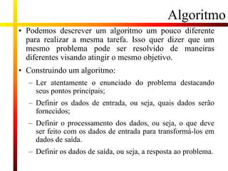 Algoritmo
• Podemos descrever um algoritmo um pouco diferente
para realizar a mesma tarefa. Isso quer dizer que um
mesmo problema pode ser resolvido de maneiras
diferentes visando atingir o mesmo objetivo.
• Construindo um algoritmo:
– Ler atentamente o enunciado do problema destacando
seus pontos principais;
– Definir os dados de entrada, ou seja, quais dados serão
fornecidos;
– Definir o processamento dos dados, ou seja, o que deve
ser feito com os dados de entrada para transformá-los em
dados de saída.
– Definir os dados de saída, ou seja, a resposta ao problema.
 