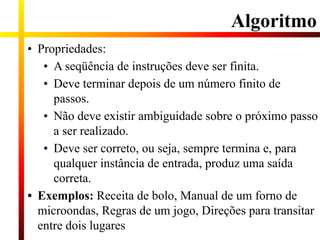 Algoritmo
• Propriedades:
• A seqüência de instruções deve ser finita.
• Deve terminar depois de um número finito de
passos.
• Não deve existir ambiguidade sobre o próximo passo
a ser realizado.
• Deve ser correto, ou seja, sempre termina e, para
qualquer instância de entrada, produz uma saída
correta.
• Exemplos: Receita de bolo, Manual de um forno de
microondas, Regras de um jogo, Direções para transitar
entre dois lugares
 