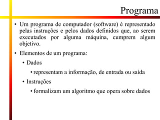 Programa
• Um programa de computador (software) é representado
pelas instruções e pelos dados definidos que, ao serem
executados por alguma máquina, cumprem algum
objetivo.
• Elementos de um programa:
• Dados
• representam a informação, de entrada ou saída
• Instruções
• formalizam um algoritmo que opera sobre dados
 