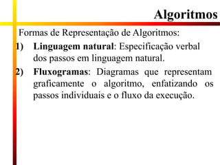 Algoritmos
Formas de Representação de Algoritmos:
1) Linguagem natural: Especificação verbal
dos passos em linguagem natural.
2) Fluxogramas: Diagramas que representam
graficamente o algoritmo, enfatizando os
passos individuais e o fluxo da execução.
 