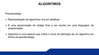 Pseudocódigo:
 Representação de algoritmos rica em detalhes;
 É uma aproximação do código final a ser escrito em uma linguagem de
programação;
 Algoritmo é uma palavra que indica o início da definição de um algoritmo em
forma de pseudocódigo;
ALGORITMOS
 
