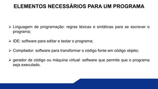  Linguagem de programação: regras léxicas e sintáticas para se escrever o
programa;
 IDE: software para editar e testar o programa;
 Compilador: software para transformar o código fonte em código objeto;
 gerador de código ou máquina virtual: software que permite que o programa
seja executado.
ELEMENTOS NECESSÁRIOS PARA UM PROGRAMA
 
