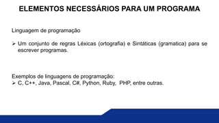 Linguagem de programação
 Um conjunto de regras Léxicas (ortografia) e Sintáticas (gramatica) para se
escrever programas.
Exemplos de linguagens de programação:
 C, C++, Java, Pascal, C#, Python, Ruby, PHP, entre outras.
ELEMENTOS NECESSÁRIOS PARA UM PROGRAMA
 