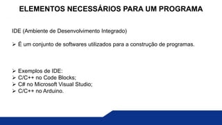 IDE (Ambiente de Desenvolvimento Integrado)
 É um conjunto de softwares utilizados para a construção de programas.
 Exemplos de IDE:
 C/C++ no Code Blocks;
 C# no Microsoft Visual Studio;
 C/C++ no Arduino.
ELEMENTOS NECESSÁRIOS PARA UM PROGRAMA
 