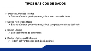  Dados Numéricos Inteiros
 São os números positivos e negativos sem casas decimais.
 Dados Numéricos Reais
 São os números positivos e negativos que possuem casas decimais.
 Dados Literais
 São sequências de caracteres.
 Dados Lógicos ou Booleanos
 Podem ser verdadeiros ou Falsos, apenas.
TIPOS BÁSICOS DE DADOS
 