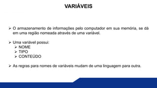  O armazenamento de informações pelo computador em sua memória, se dá
em uma região nomeada através de uma variável.
 Uma variável possui:
 NOME
 TIPO
 CONTEÚDO
 As regras para nomes de variáveis mudam de uma linguagem para outra.
VARIÁVEIS
 