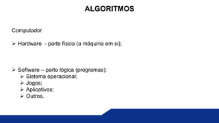 Computador
 Hardware - parte física (a máquina em si);
 Software – parte lógica (programas):
 Sistema operacional;
 Jogos;
 Aplicativos;
 Outros.
ALGORITMOS
 