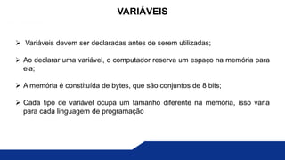  Variáveis devem ser declaradas antes de serem utilizadas;
 Ao declarar uma variável, o computador reserva um espaço na memória para
ela;
 A memória é constituída de bytes, que são conjuntos de 8 bits;
 Cada tipo de variável ocupa um tamanho diferente na memória, isso varia
para cada linguagem de programação
VARIÁVEIS
 