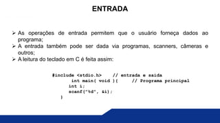  As operações de entrada permitem que o usuário forneça dados ao
programa;
 A entrada também pode ser dada via programas, scanners, câmeras e
outros;
 A leitura do teclado em C é feita assim:
ENTRADA
#include <stdio.h> // entrada e saida
int main( void ){ // Programa principal
int i;
scanf("%d", &i);
}
 