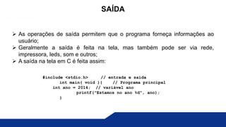  As operações de saída permitem que o programa forneça informações ao
usuário;
 Geralmente a saída é feita na tela, mas também pode ser via rede,
impressora, leds, som e outros;
 A saída na tela em C é feita assim:
SAÍDA
#include <stdio.h> // entrada e saida
int main( void ){ // Programa principal
int ano = 2014; // variável ano
printf("Estamos no ano %d", ano);
}
 