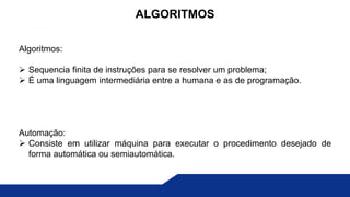 Algoritmos:
 Sequencia finita de instruções para se resolver um problema;
 É uma linguagem intermediária entre a humana e as de programação.
Automação:
 Consiste em utilizar máquina para executar o procedimento desejado de
forma automática ou semiautomática.
ALGORITMOS
 