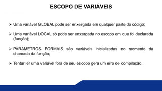  Uma variável GLOBAL pode ser enxergada em qualquer parte do código;
 Uma variável LOCAL só pode ser enxergada no escopo em que foi declarada
(função);
 PARAMETROS FORMAIS são variáveis inicializadas no momento da
chamada da função;
 Tentar ler uma variável fora de seu escopo gera um erro de compilação;
ESCOPO DE VARIÁVEIS
 