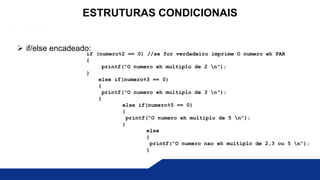  if/else encadeado:
ESTRUTURAS CONDICIONAIS
if (numero%2 == 0) //se for verdadeiro imprime O numero eh PAR
{
printf(“O numero eh multiplo de 2 n");
}
else if(numero%3 == 0)
{
printf(“O numero eh multiplo de 3 n");
}
else if(numero%5 == 0)
{
printf(“O numero eh multiplo de 5 n");
}
else
{
printf(“O numero nao eh multiplo de 2,3 ou 5 n");
}
 