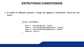  O switch é utilizado quando o range de opções é conhecido, como em um
menu:
ESTRUTURAS CONDICIONAIS
switch (opcaoMenu)
{
case 1: calcularNota(); break;
case 2: calcularNotaRecuperacao(); break;
case 3: calcularNotaParaPassar(); break;
default: sair();
}
 
