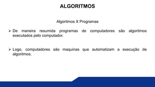 Algoritmos X Programas
 De maneira resumida programas de computadores são algoritmos
executados pelo computador.
 Logo, computadores são maquinas que automatizam a execução de
algoritmos.
ALGORITMOS
 