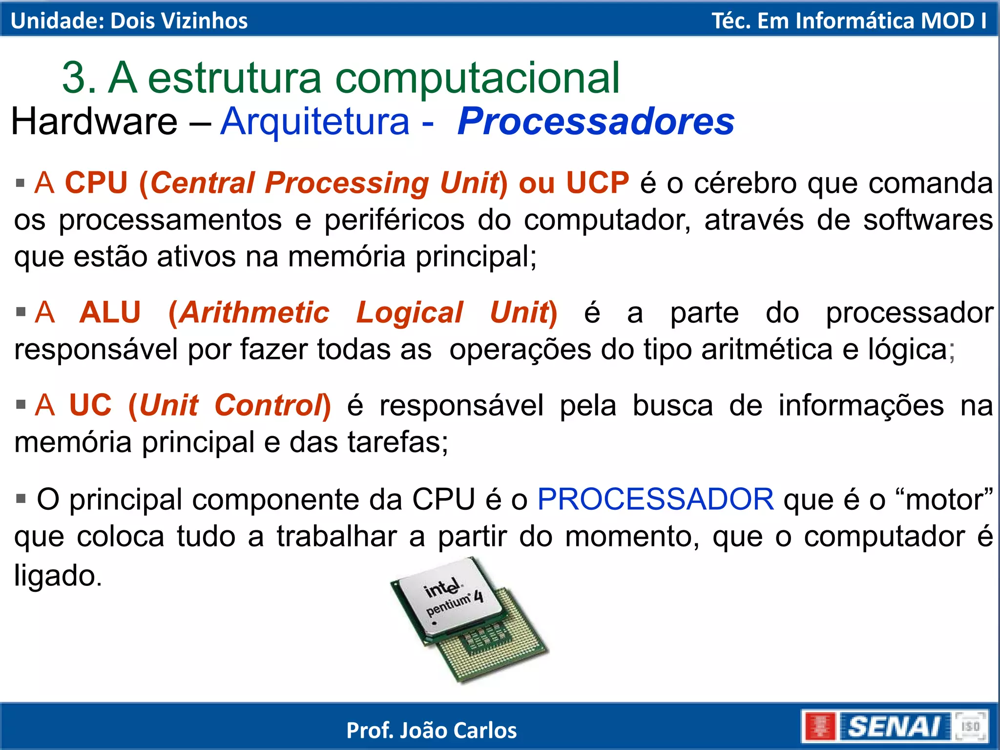 3. A estrutura computacional
 A CPU (Central Processing Unit) ou UCP é o cérebro que comanda
os processamentos e periféricos do computador, através de softwares
que estão ativos na memória principal;
 A ALU (Arithmetic Logical Unit) é a parte do processador
responsável por fazer todas as operações do tipo aritmética e lógica;
 A UC (Unit Control) é responsável pela busca de informações na
memória principal e das tarefas;
 O principal componente da CPU é o PROCESSADOR que é o “motor”
que coloca tudo a trabalhar a partir do momento, que o computador é
ligado.
Hardware – Arquitetura - Processadores
Unidade: Dois Vizinhos Téc. Em Informática MOD I
Prof. João Carlos
 