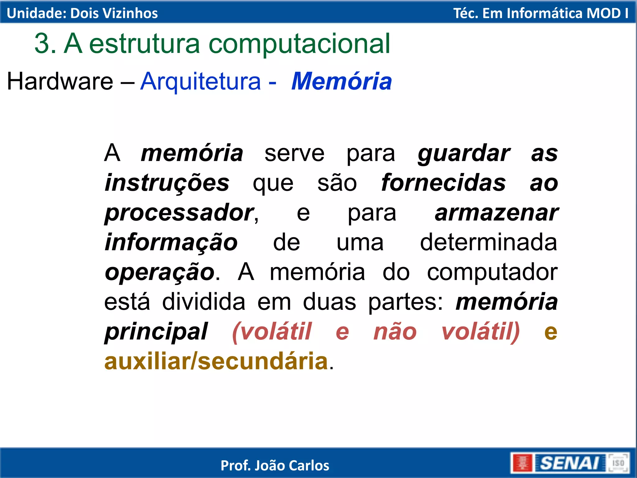3. A estrutura computacional
Hardware – Arquitetura - Memória
A memória serve para guardar as
instruções que são fornecidas ao
processador, e para armazenar
informação de uma determinada
operação. A memória do computador
está dividida em duas partes: memória
principal (volátil e não volátil) e
auxiliar/secundária.
Unidade: Dois Vizinhos Téc. Em Informática MOD I
Prof. João Carlos
 