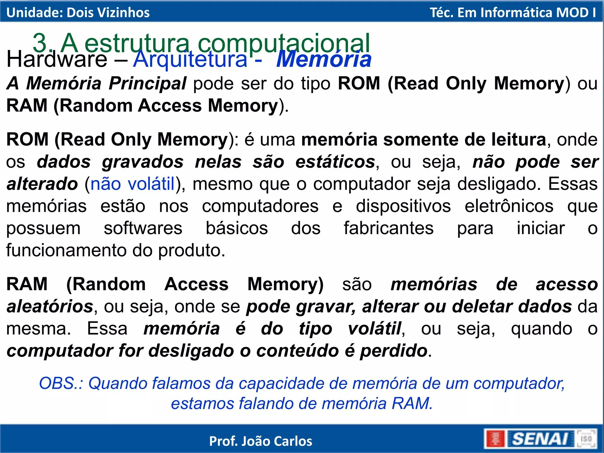 3. A estrutura computacional
Hardware – Arquitetura - Memória
A Memória Principal pode ser do tipo ROM (Read Only Memory) ou
RAM (Random Access Memory).
ROM (Read Only Memory): é uma memória somente de leitura, onde
os dados gravados nelas são estáticos, ou seja, não pode ser
alterado (não volátil), mesmo que o computador seja desligado. Essas
memórias estão nos computadores e dispositivos eletrônicos que
possuem softwares básicos dos fabricantes para iniciar o
funcionamento do produto.
RAM (Random Access Memory) são memórias de acesso
aleatórios, ou seja, onde se pode gravar, alterar ou deletar dados da
mesma. Essa memória é do tipo volátil, ou seja, quando o
computador for desligado o conteúdo é perdido.
OBS.: Quando falamos da capacidade de memória de um computador,
estamos falando de memória RAM.
Unidade: Dois Vizinhos Téc. Em Informática MOD I
Prof. João Carlos
 