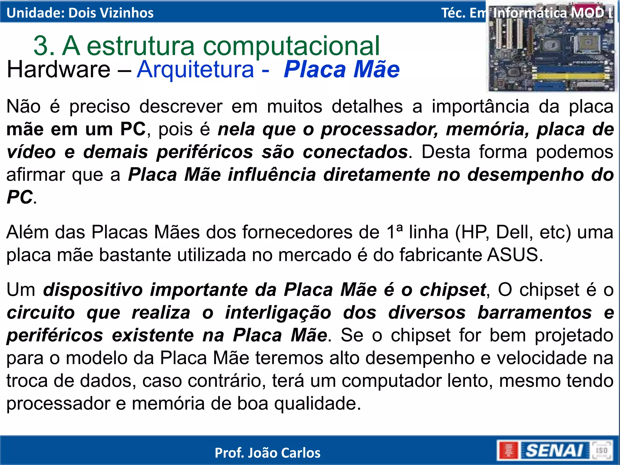 Hardware – Arquitetura - Placa Mãe
Não é preciso descrever em muitos detalhes a importância da placa
mãe em um PC, pois é nela que o processador, memória, placa de
vídeo e demais periféricos são conectados. Desta forma podemos
afirmar que a Placa Mãe influência diretamente no desempenho do
PC.
Além das Placas Mães dos fornecedores de 1ª linha (HP, Dell, etc) uma
placa mãe bastante utilizada no mercado é do fabricante ASUS.
Um dispositivo importante da Placa Mãe é o chipset, O chipset é o
circuito que realiza o interligação dos diversos barramentos e
periféricos existente na Placa Mãe. Se o chipset for bem projetado
para o modelo da Placa Mãe teremos alto desempenho e velocidade na
troca de dados, caso contrário, terá um computador lento, mesmo tendo
processador e memória de boa qualidade.
3. A estrutura computacional
Unidade: Dois Vizinhos Téc. Em Informática MOD I
Prof. João Carlos
 