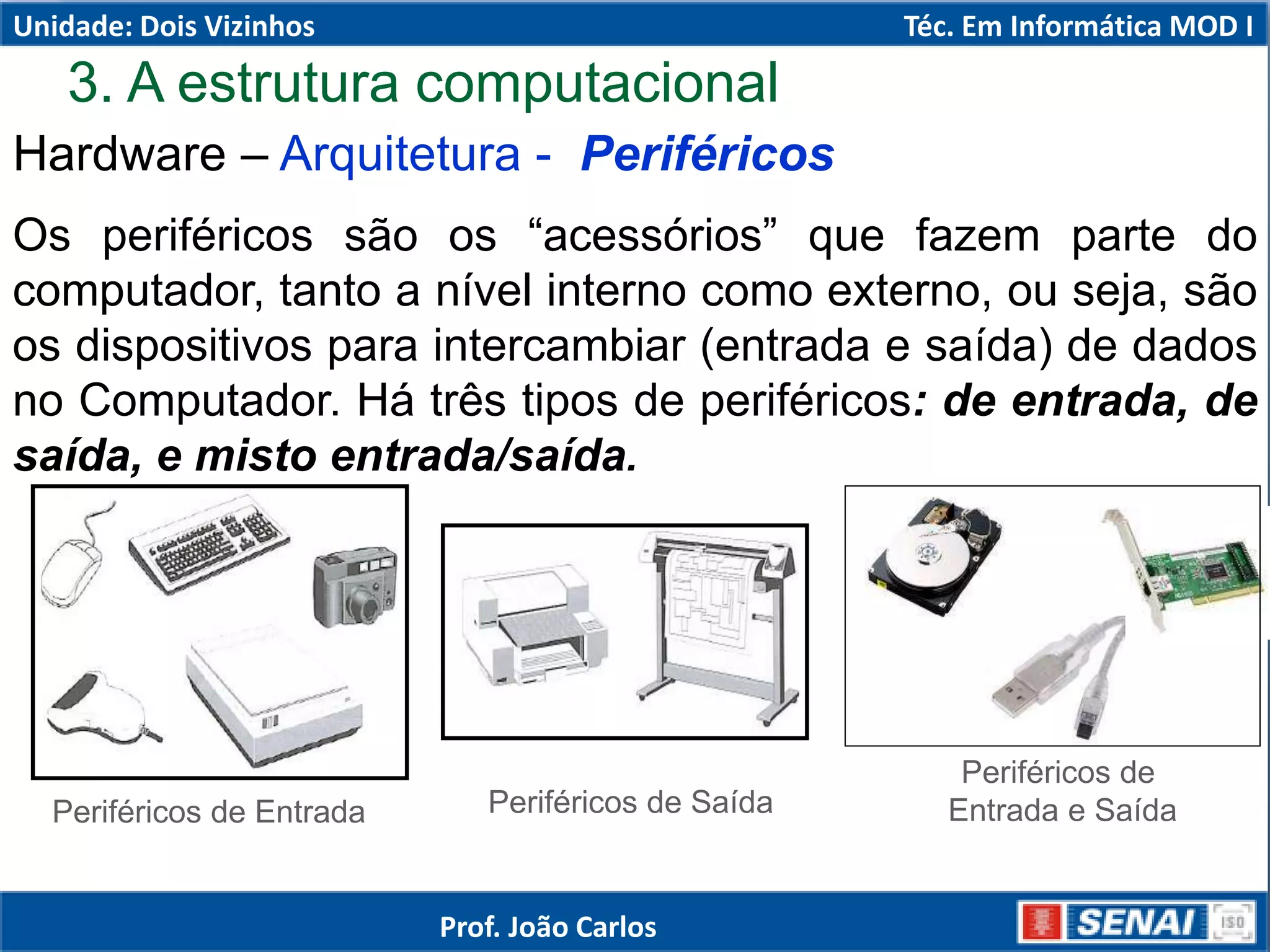 Hardware – Arquitetura - Periféricos
Os periféricos são os “acessórios” que fazem parte do
computador, tanto a nível interno como externo, ou seja, são
os dispositivos para intercambiar (entrada e saída) de dados
no Computador. Há três tipos de periféricos: de entrada, de
saída, e misto entrada/saída.
Periféricos de Entrada Periféricos de Saída
Periféricos de
Entrada e Saída
3. A estrutura computacional
Unidade: Dois Vizinhos Téc. Em Informática MOD I
Prof. João Carlos
 