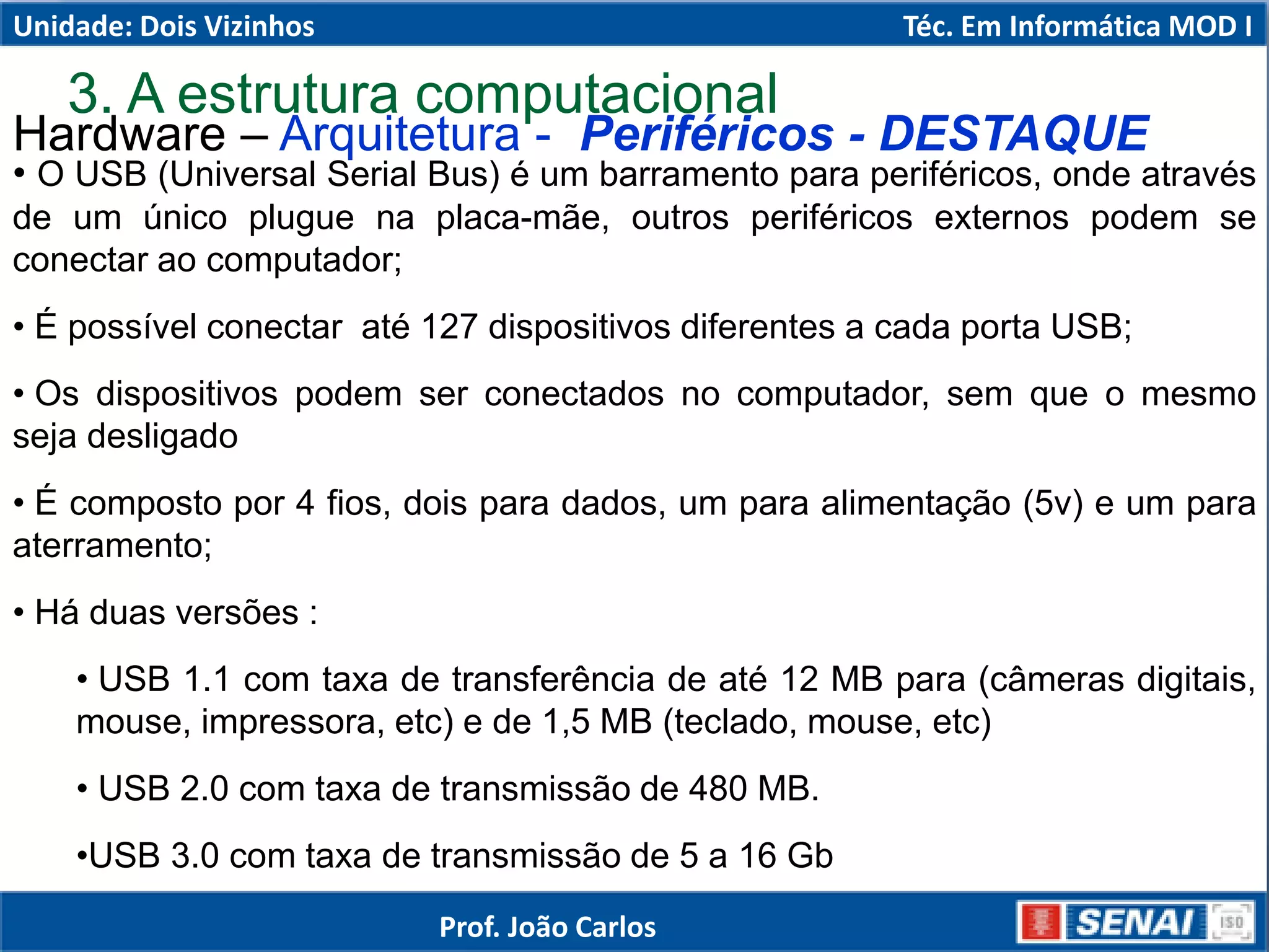 Hardware – Arquitetura - Periféricos - DESTAQUE
• O USB (Universal Serial Bus) é um barramento para periféricos, onde através
de um único plugue na placa-mãe, outros periféricos externos podem se
conectar ao computador;
• É possível conectar até 127 dispositivos diferentes a cada porta USB;
• Os dispositivos podem ser conectados no computador, sem que o mesmo
seja desligado
• É composto por 4 fios, dois para dados, um para alimentação (5v) e um para
aterramento;
• Há duas versões :
• USB 1.1 com taxa de transferência de até 12 MB para (câmeras digitais,
mouse, impressora, etc) e de 1,5 MB (teclado, mouse, etc)
• USB 2.0 com taxa de transmissão de 480 MB.
•USB 3.0 com taxa de transmissão de 5 a 16 Gb
3. A estrutura computacional
Unidade: Dois Vizinhos Téc. Em Informática MOD I
Prof. João Carlos
 