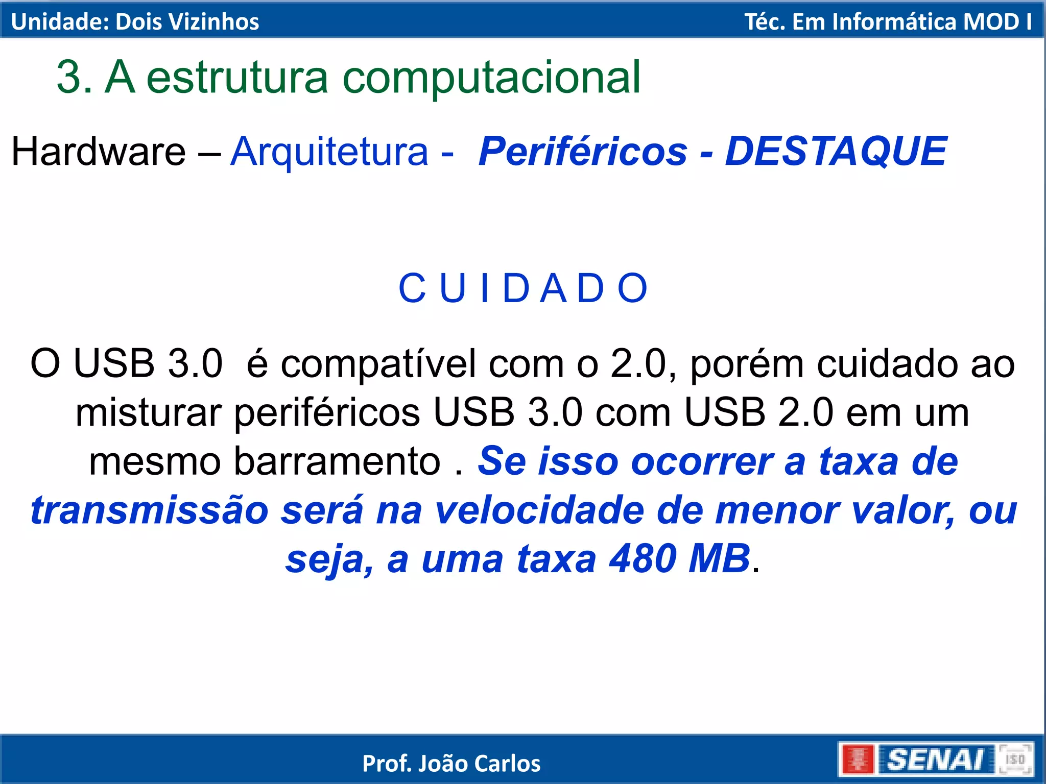 Hardware – Arquitetura - Periféricos - DESTAQUE
C U I D A D O
O USB 3.0 é compatível com o 2.0, porém cuidado ao
misturar periféricos USB 3.0 com USB 2.0 em um
mesmo barramento . Se isso ocorrer a taxa de
transmissão será na velocidade de menor valor, ou
seja, a uma taxa 480 MB.
3. A estrutura computacional
Unidade: Dois Vizinhos Téc. Em Informática MOD I
Prof. João Carlos
 