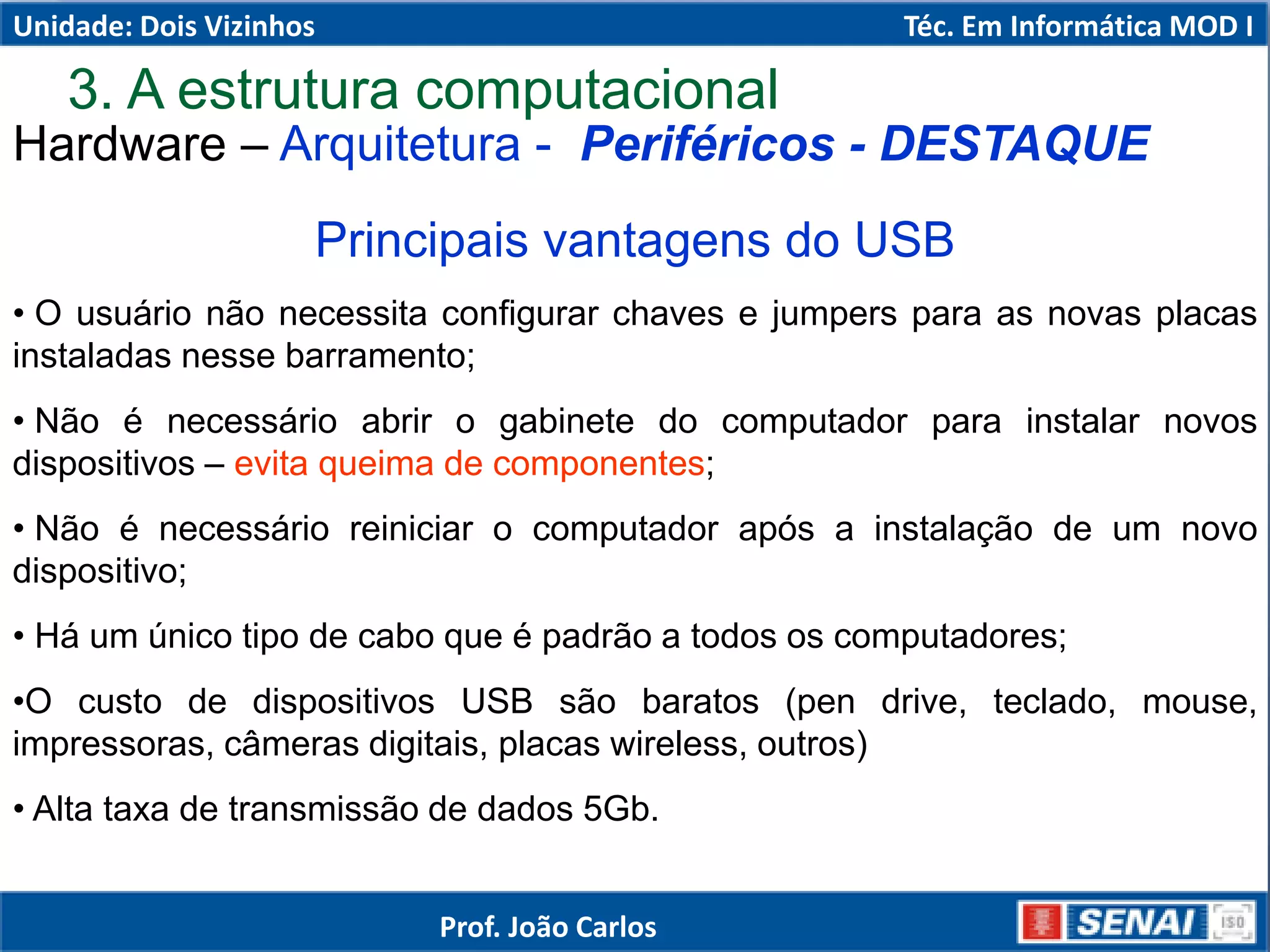 Hardware – Arquitetura - Periféricos - DESTAQUE
Principais vantagens do USB
• O usuário não necessita configurar chaves e jumpers para as novas placas
instaladas nesse barramento;
• Não é necessário abrir o gabinete do computador para instalar novos
dispositivos – evita queima de componentes;
• Não é necessário reiniciar o computador após a instalação de um novo
dispositivo;
• Há um único tipo de cabo que é padrão a todos os computadores;
•O custo de dispositivos USB são baratos (pen drive, teclado, mouse,
impressoras, câmeras digitais, placas wireless, outros)
• Alta taxa de transmissão de dados 5Gb.
3. A estrutura computacional
Unidade: Dois Vizinhos Téc. Em Informática MOD I
Prof. João Carlos
 
