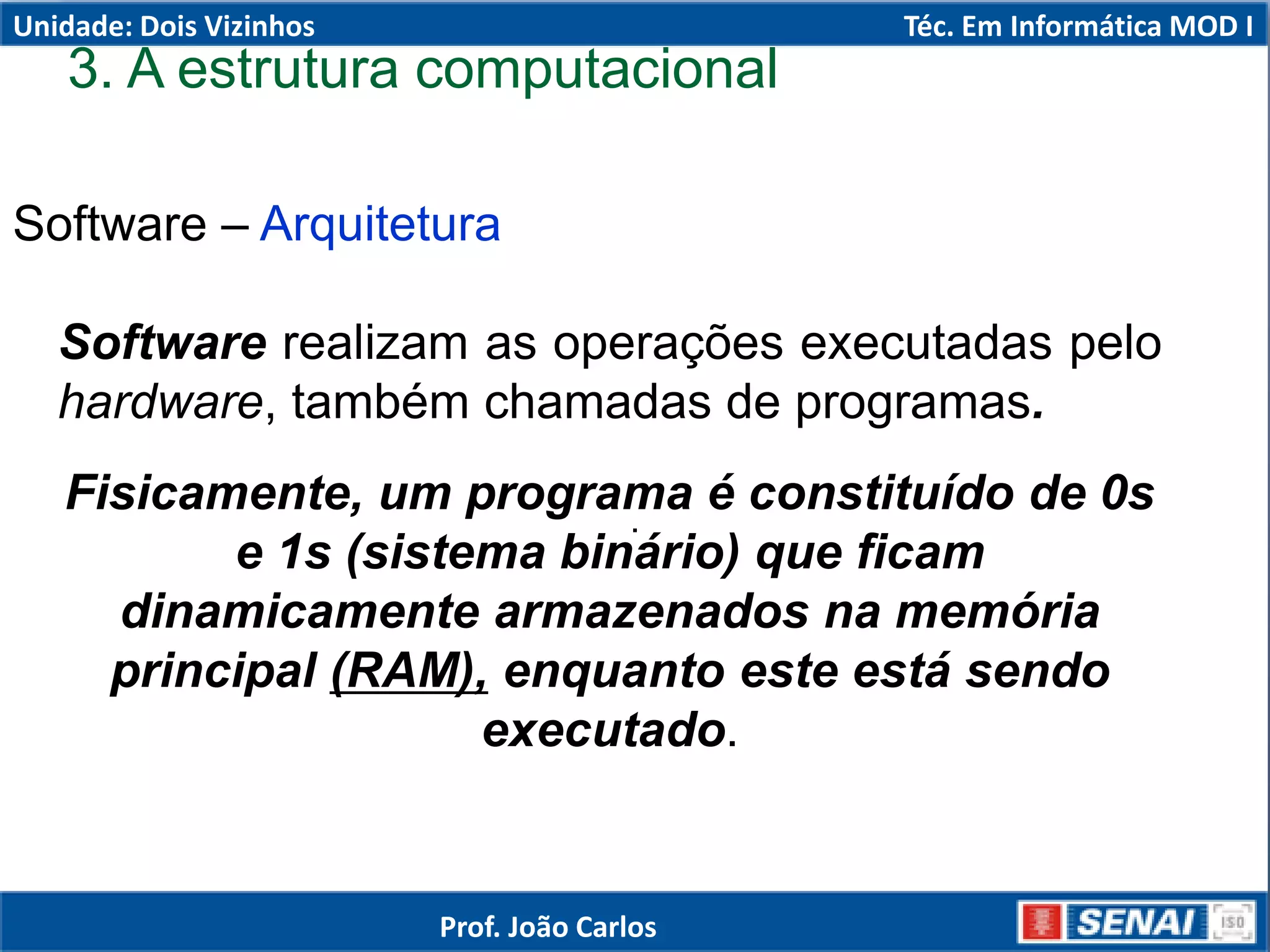 Software – Arquitetura
.
Software realizam as operações executadas pelo
hardware, também chamadas de programas.
Fisicamente, um programa é constituído de 0s
e 1s (sistema binário) que ficam
dinamicamente armazenados na memória
principal (RAM), enquanto este está sendo
executado.
3. A estrutura computacional
Unidade: Dois Vizinhos Téc. Em Informática MOD I
Prof. João Carlos
 