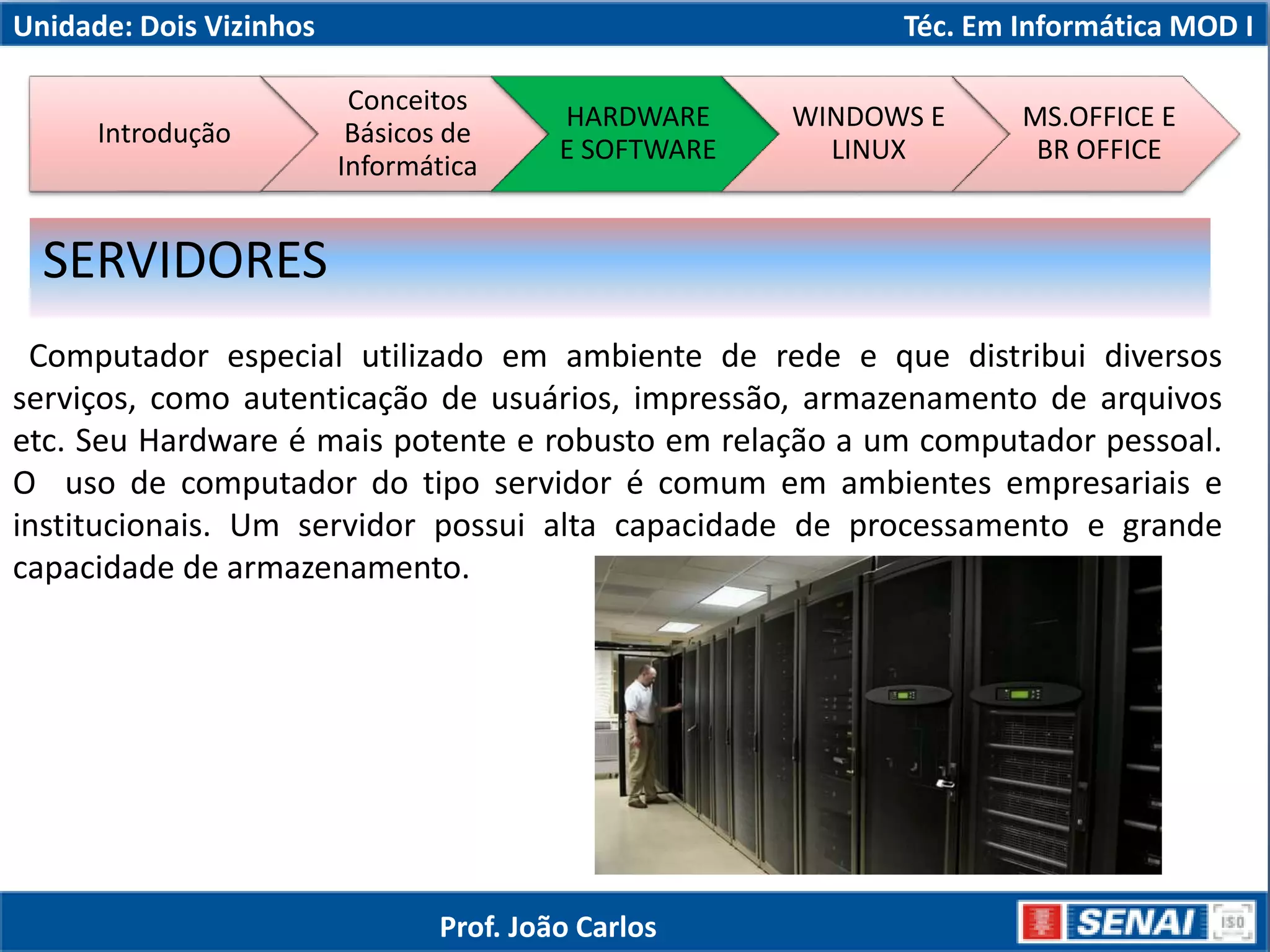 Unidade: Dois Vizinhos Téc. Em Informática MOD I
Computador especial utilizado em ambiente de rede e que distribui diversos
serviços, como autenticação de usuários, impressão, armazenamento de arquivos
etc. Seu Hardware é mais potente e robusto em relação a um computador pessoal.
O uso de computador do tipo servidor é comum em ambientes empresariais e
institucionais. Um servidor possui alta capacidade de processamento e grande
capacidade de armazenamento.
SERVIDORES
Introdução
Conceitos
Básicos de
Informática
HARDWARE
E SOFTWARE
WINDOWS E
LINUX
MS.OFFICE E
BR OFFICE
Prof. João Carlos
 