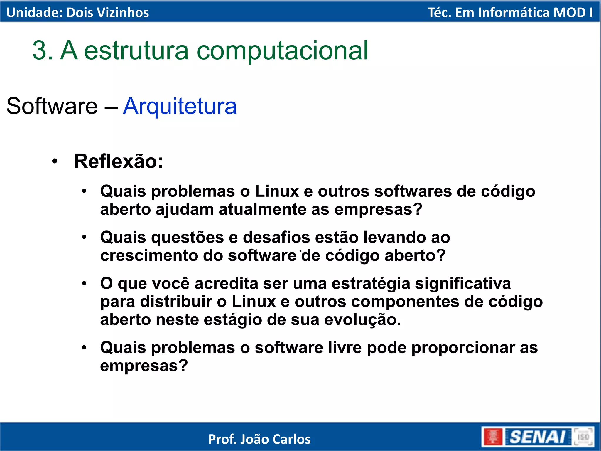 Software – Arquitetura
.
• Reflexão:
• Quais problemas o Linux e outros softwares de código
aberto ajudam atualmente as empresas?
• Quais questões e desafios estão levando ao
crescimento do software de código aberto?
• O que você acredita ser uma estratégia significativa
para distribuir o Linux e outros componentes de código
aberto neste estágio de sua evolução.
• Quais problemas o software livre pode proporcionar as
empresas?
3. A estrutura computacional
Unidade: Dois Vizinhos Téc. Em Informática MOD I
Prof. João Carlos
 