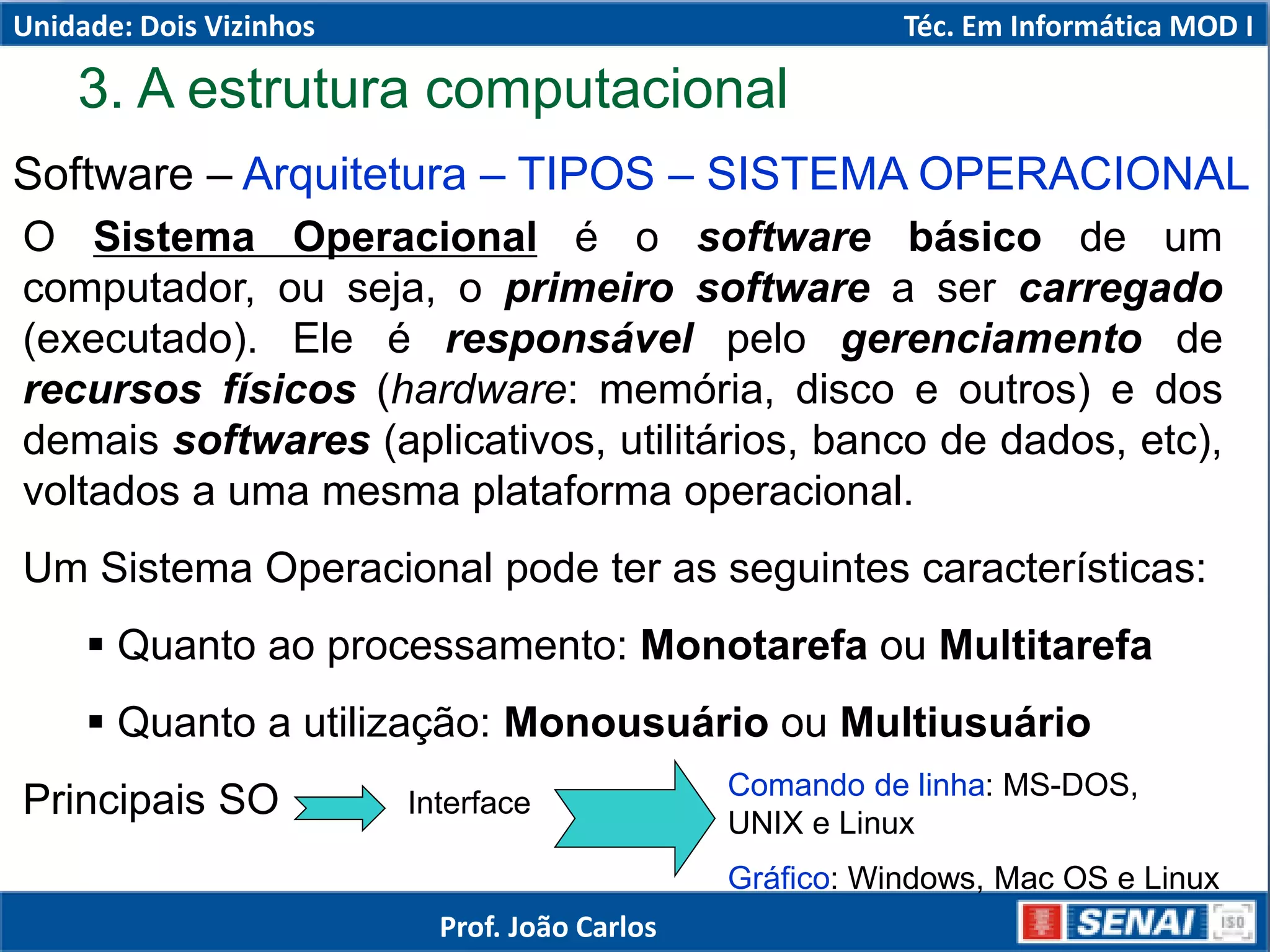 3. A estrutura computacional
Software – Arquitetura – TIPOS – SISTEMA OPERACIONAL
O Sistema Operacional é o software básico de um
computador, ou seja, o primeiro software a ser carregado
(executado). Ele é responsável pelo gerenciamento de
recursos físicos (hardware: memória, disco e outros) e dos
demais softwares (aplicativos, utilitários, banco de dados, etc),
voltados a uma mesma plataforma operacional.
Um Sistema Operacional pode ter as seguintes características:
 Quanto ao processamento: Monotarefa ou Multitarefa
 Quanto a utilização: Monousuário ou Multiusuário
Principais SO Interface
Comando de linha: MS-DOS,
UNIX e Linux
Gráfico: Windows, Mac OS e Linux
Unidade: Dois Vizinhos Téc. Em Informática MOD I
Prof. João Carlos
 