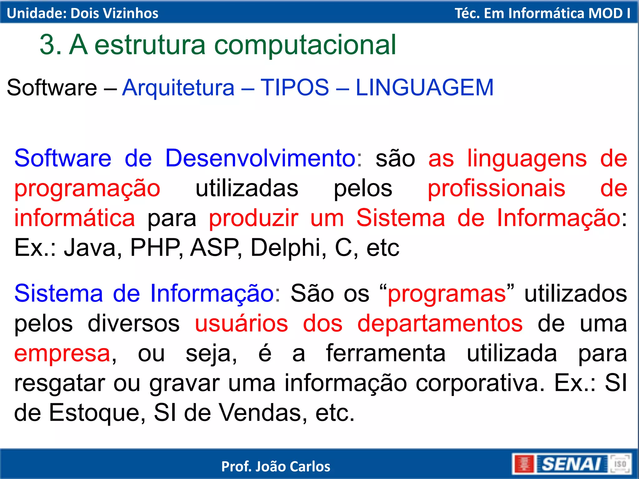 3. A estrutura computacional
Software – Arquitetura – TIPOS – LINGUAGEM
Software de Desenvolvimento: são as linguagens de
programação utilizadas pelos profissionais de
informática para produzir um Sistema de Informação:
Ex.: Java, PHP, ASP, Delphi, C, etc
Sistema de Informação: São os “programas” utilizados
pelos diversos usuários dos departamentos de uma
empresa, ou seja, é a ferramenta utilizada para
resgatar ou gravar uma informação corporativa. Ex.: SI
de Estoque, SI de Vendas, etc.
Unidade: Dois Vizinhos Téc. Em Informática MOD I
Prof. João Carlos
 