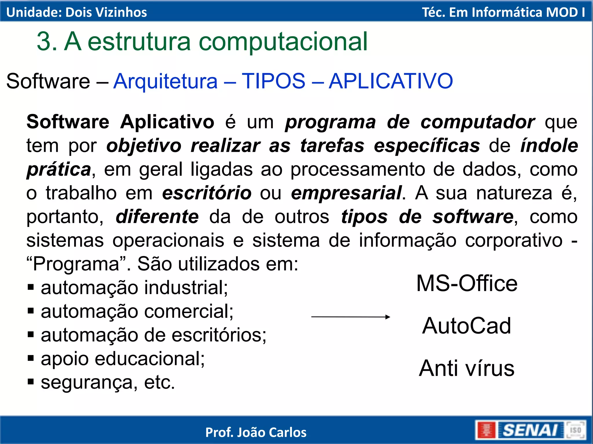 3. A estrutura computacional
Software – Arquitetura – TIPOS – APLICATIVO
Software Aplicativo é um programa de computador que
tem por objetivo realizar as tarefas específicas de índole
prática, em geral ligadas ao processamento de dados, como
o trabalho em escritório ou empresarial. A sua natureza é,
portanto, diferente da de outros tipos de software, como
sistemas operacionais e sistema de informação corporativo -
“Programa”. São utilizados em:
 automação industrial;
 automação comercial;
 automação de escritórios;
 apoio educacional;
 segurança, etc.
MS-Office
AutoCad
Anti vírus
Unidade: Dois Vizinhos Téc. Em Informática MOD I
Prof. João Carlos
 