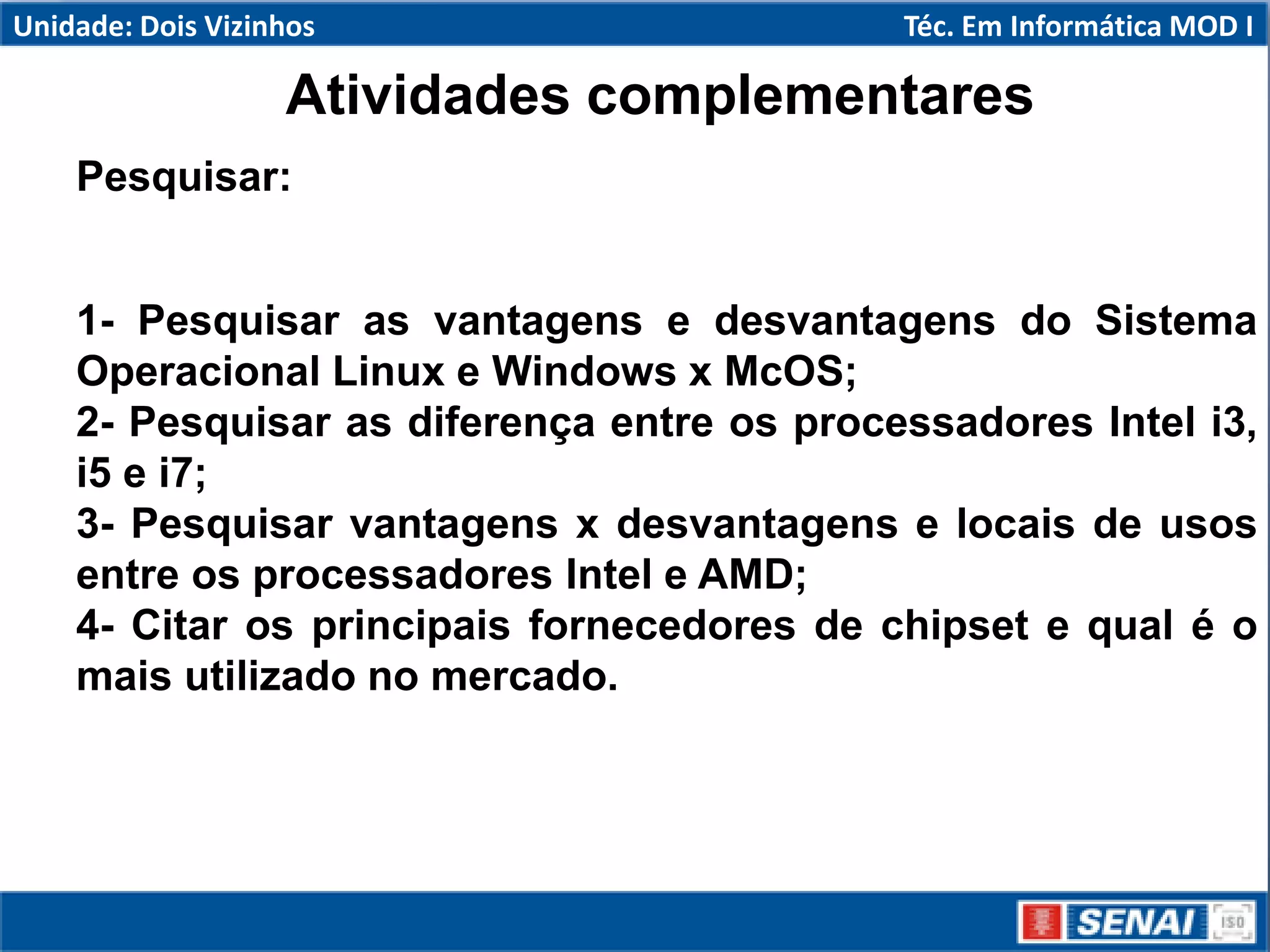 Atividades complementares
Pesquisar:
1- Pesquisar as vantagens e desvantagens do Sistema
Operacional Linux e Windows x McOS;
2- Pesquisar as diferença entre os processadores Intel i3,
i5 e i7;
3- Pesquisar vantagens x desvantagens e locais de usos
entre os processadores Intel e AMD;
4- Citar os principais fornecedores de chipset e qual é o
mais utilizado no mercado.
Unidade: Dois Vizinhos Téc. Em Informática MOD I
 