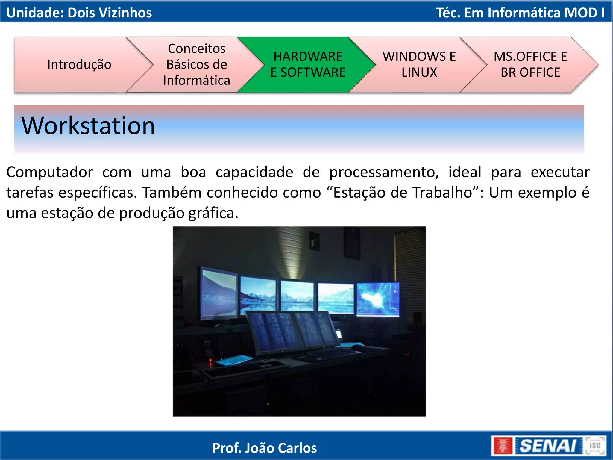 Unidade: Dois Vizinhos Téc. Em Informática MOD I
Computador com uma boa capacidade de processamento, ideal para executar
tarefas específicas. Também conhecido como “Estação de Trabalho”: Um exemplo é
uma estação de produção gráfica.
Workstation
Introdução
Conceitos
Básicos de
Informática
HARDWARE
E SOFTWARE
WINDOWS E
LINUX
MS.OFFICE E
BR OFFICE
Prof. João Carlos
 